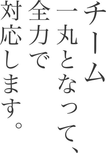 チーム一丸となって、全力で対応します。